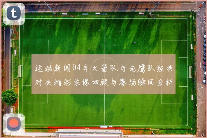 运动新闻04年火箭队与老鹰队经典对决精彩录像回顾与赛场瞬间分析