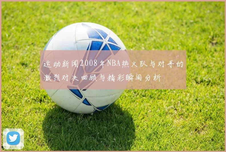 运动新闻2008年NBA热火队与对手的激烈对决回顾与精彩瞬间分析
