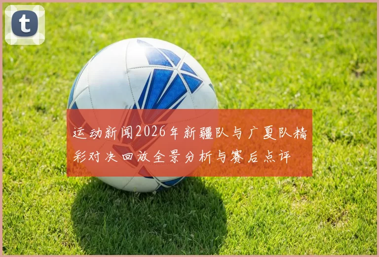 运动新闻2026年新疆队与广夏队精彩对决回放全景分析与赛后点评