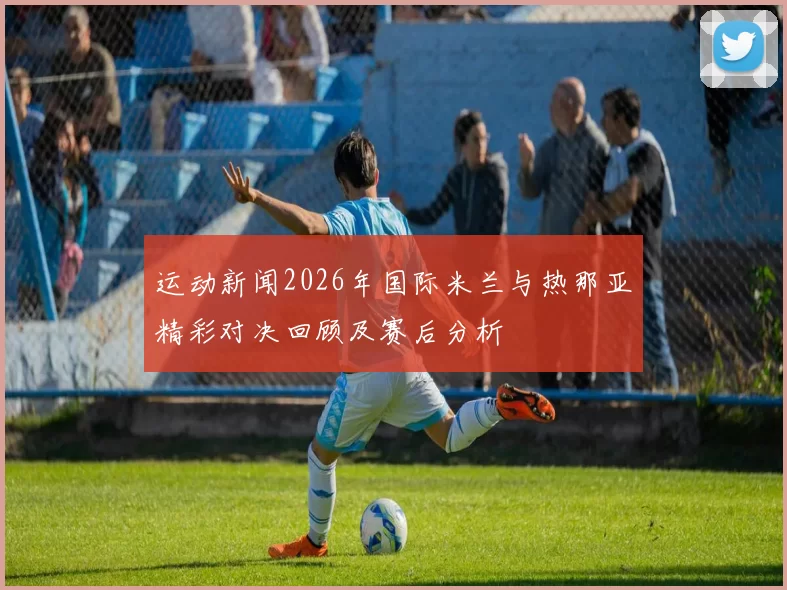 运动新闻2026年国际米兰与热那亚精彩对决回顾及赛后分析